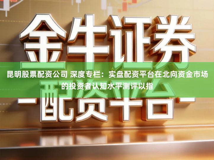 昆明股票配资公司 深度专栏：实盘配资平台在北向资金市场的投资者认知水平测评以指