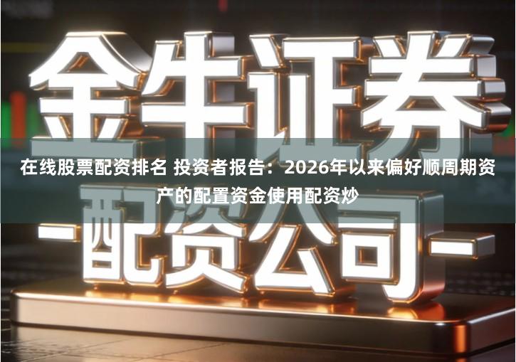 在线股票配资排名 投资者报告：2026年以来偏好顺周期资产的配置资金使用配资炒
