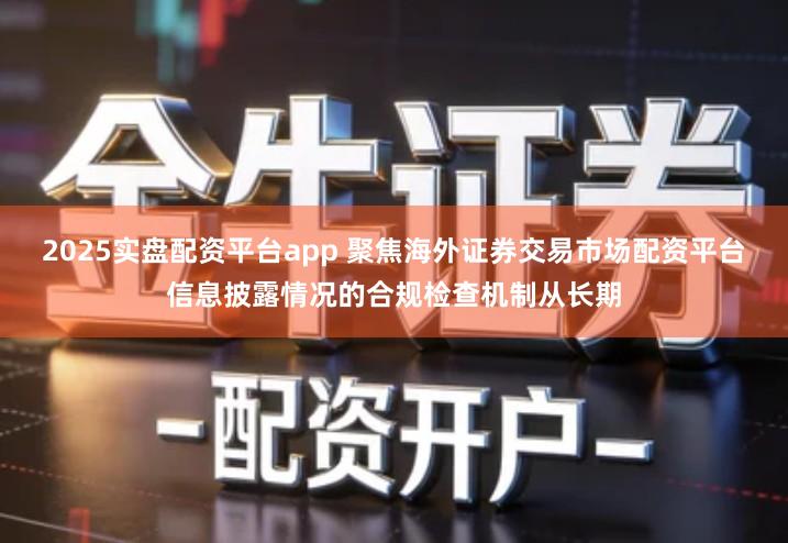 2025实盘配资平台app 聚焦海外证券交易市场配资平台信息披露情况的合规检查机制从长期