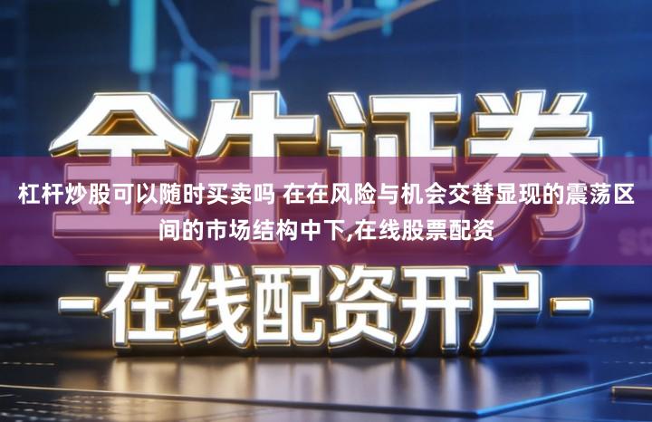 杠杆炒股可以随时买卖吗 在在风险与机会交替显现的震荡区间的市场结构中下,在线股票配资