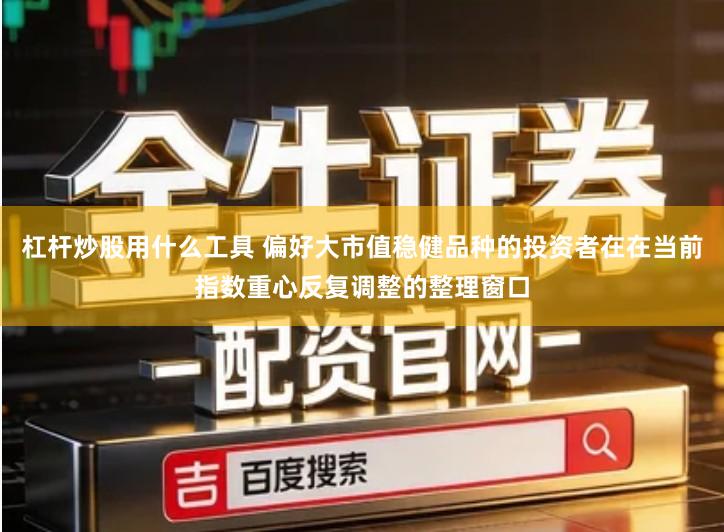 杠杆炒股用什么工具 偏好大市值稳健品种的投资者在在当前指数重心反复调整的整理窗口