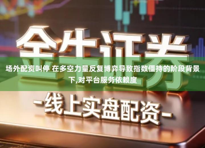 场外配资叫停 在多空力量反复博弈导致指数僵持的阶段背景下,对平台服务依赖度